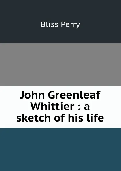 Обложка книги John Greenleaf Whittier : a sketch of his life, Bliss Perry