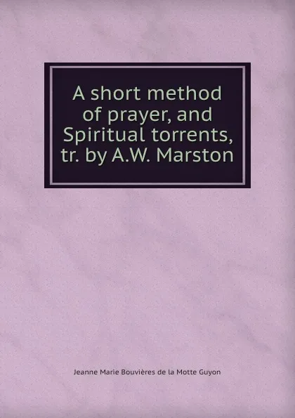 Обложка книги A short method of prayer, and Spiritual torrents, tr. by A.W. Marston, Jeanne Marie Bouvières de la Motte Guyon