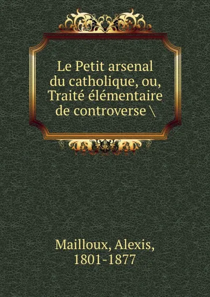 Обложка книги Le Petit arsenal du catholique, ou, Traite elementaire de controverse ., Alexis Mailloux