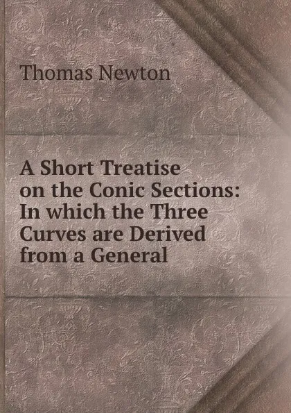 Обложка книги A Short Treatise on the Conic Sections: In which the Three Curves are Derived from a General ., Thomas Newton