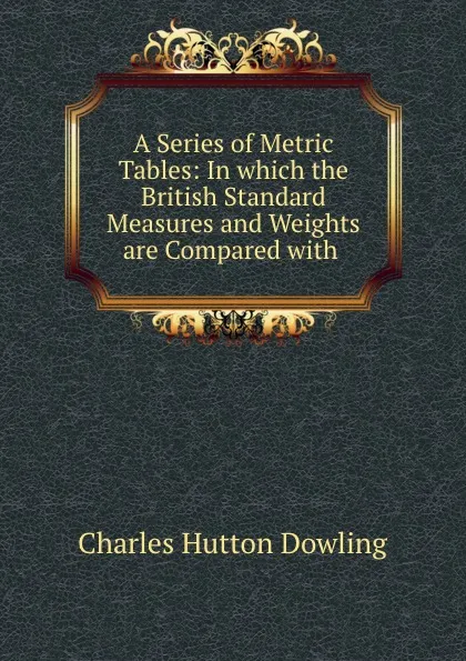 Обложка книги A Series of Metric Tables: In which the British Standard Measures and Weights are Compared with ., Charles Hutton Dowling