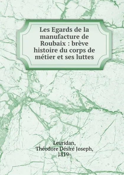 Обложка книги Les Egards de la manufacture de Roubaix : breve histoire du corps de metier et ses luttes, Théodore Désiré Joseph Leuridan