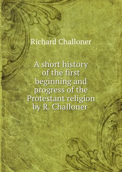 Обложка книги A short history of the first beginning and progress of the Protestant religion by R. Challoner ., Richard Challoner