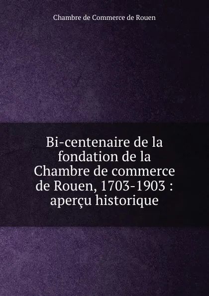 Обложка книги Bi-centenaire de la fondation de la Chambre de commerce de Rouen, 1703-1903 : apercu historique, Chambre de Commerce de Rouen