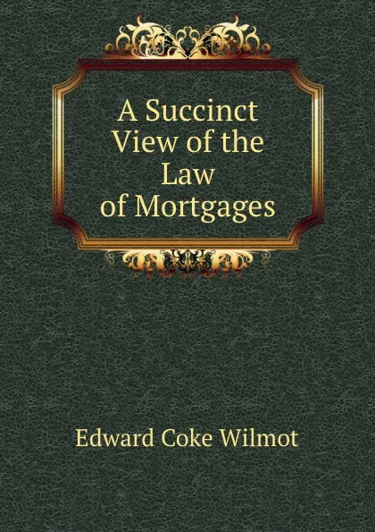 Обложка книги A Succinct View of the Law of Mortgages, Edward Coke Wilmot