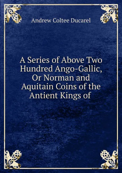 Обложка книги A Series of Above Two Hundred Ango-Gallic, Or Norman and Aquitain Coins of the Antient Kings of ., Andrew Coltee Ducarel