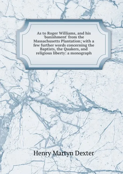 Обложка книги As to Roger Williams, and his .banishment. from the Massachusetts Plantation; with a few further words concerning the Baptists, the Quakers, and religious liberty: a monograph, Henry Martyn Dexter