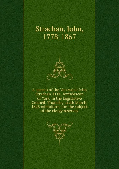 Обложка книги A speech of the Venerable John Strachan, D.D., Archdeacon of York, in the Legislative Council, Thursday, sixth March, 1828 microform : on the subject of the clergy reserves, John Strachan