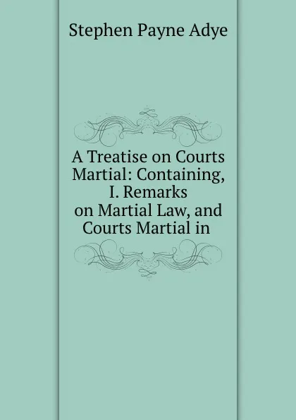 Обложка книги A Treatise on Courts Martial: Containing, I. Remarks on Martial Law, and Courts Martial in ., Stephen Payne Adye