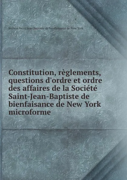 Обложка книги Constitution, reglements, questions d.ordre et ordre des affaires de la Societe Saint-Jean-Baptiste de bienfaisance de New York microforme, 