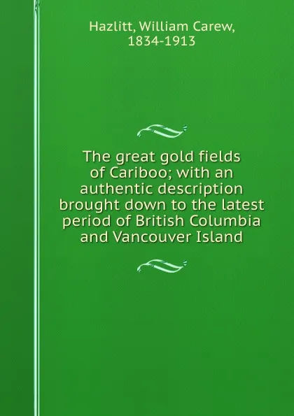 Обложка книги The great gold fields of Cariboo; with an authentic description brought down to the latest period of British Columbia and Vancouver Island, William Carew Hazlitt