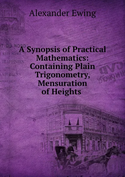 Обложка книги A Synopsis of Practical Mathematics: Containing Plain Trigonometry, Mensuration of Heights ., Alexander Ewing