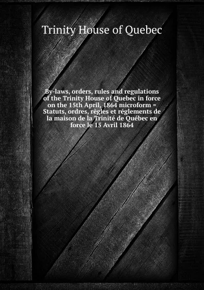 Обложка книги By-laws, orders, rules and regulations of the Trinity House of Quebec in force on the 15th April, 1864 microform . Statuts, ordres, regles et reglements de la maison de la Trinite de Quebec en force le 15 Avril 1864, Trinity House of Quebec