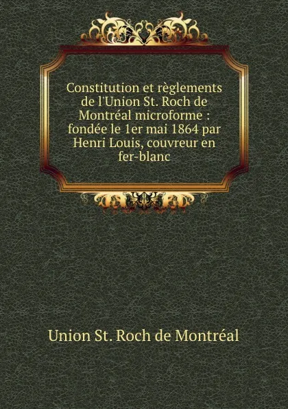 Обложка книги Constitution et reglements de l.Union St. Roch de Montreal microforme : fondee le 1er mai 1864 par Henri Louis, couvreur en fer-blanc, Union St. Roch de Montréal