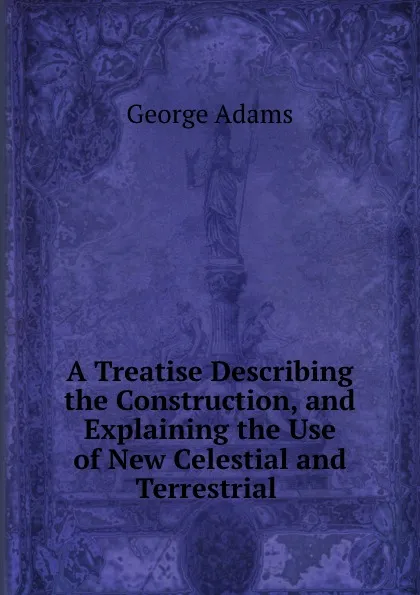 Обложка книги A Treatise Describing the Construction, and Explaining the Use of New Celestial and Terrestrial ., George Adams