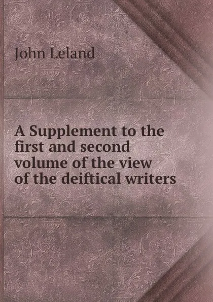 Обложка книги A Supplement to the first and second volume of the view of the deiftical writers, John Leland