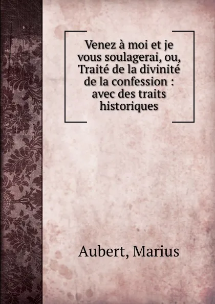 Обложка книги Venez a moi et je vous soulagerai, ou, Traite de la divinite de la confession : avec des traits historiques, Marius Aubert