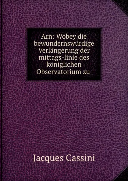 Обложка книги Arn: Wobey die bewundernswurdige Verlangerung der mittags-linie des koniglichen Observatorium zu ., Jacques Cassini