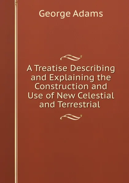 Обложка книги A Treatise Describing and Explaining the Construction and Use of New Celestial and Terrestrial ., George Adams