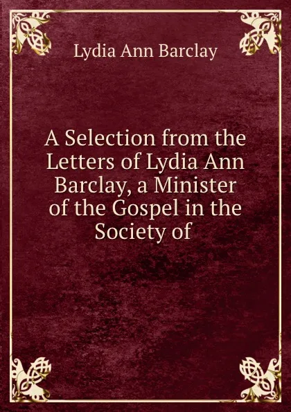 Обложка книги A Selection from the Letters of Lydia Ann Barclay, a Minister of the Gospel in the Society of ., Lydia Ann Barclay