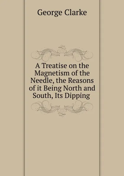 Обложка книги A Treatise on the Magnetism of the Needle, the Reasons of it Being North and South, Its Dipping ., George Clarke