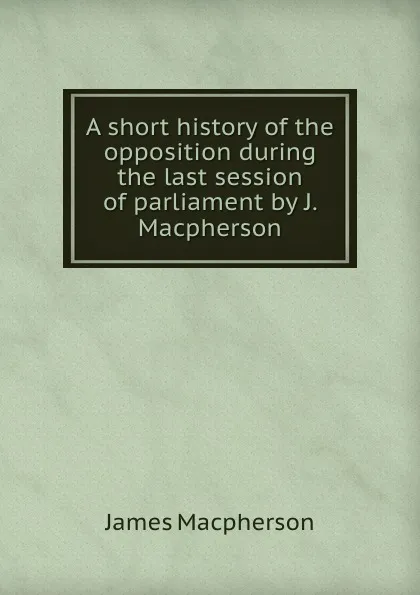 Обложка книги A short history of the opposition during the last session of parliament by J. Macpherson., James Macpherson