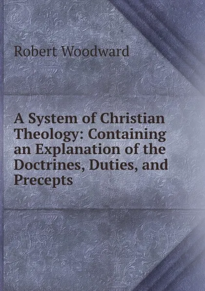 Обложка книги A System of Christian Theology: Containing an Explanation of the Doctrines, Duties, and Precepts ., Robert Woodward