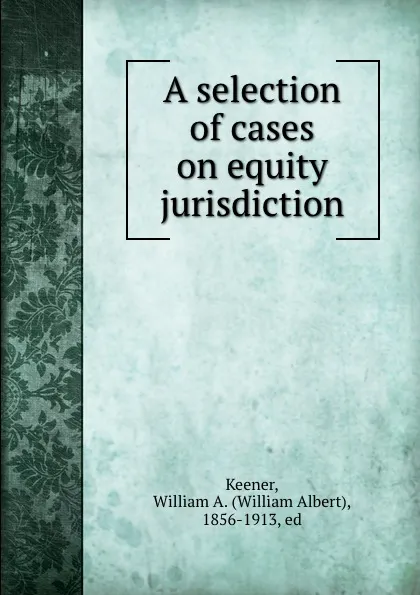 Обложка книги A selection of cases on equity jurisdiction, William Albert Keener