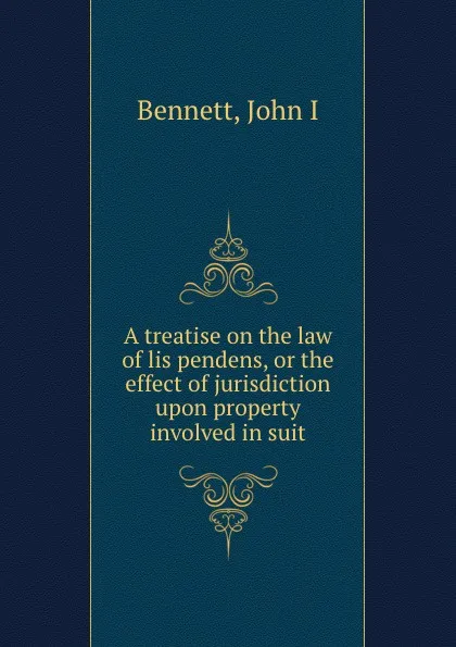 Обложка книги A treatise on the law of lis pendens, or the effect of jurisdiction upon property involved in suit, John I. Bennett