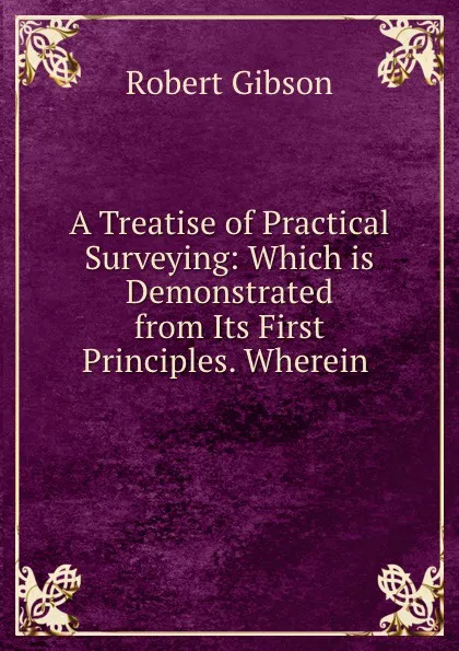 Обложка книги A Treatise of Practical Surveying: Which is Demonstrated from Its First Principles. Wherein ., Robert Gibson