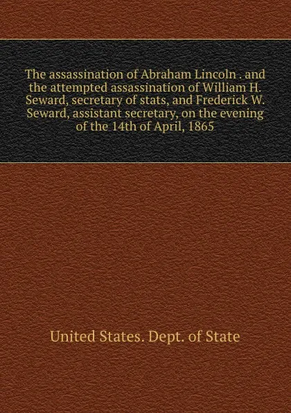 Обложка книги The assassination of Abraham Lincoln . and the attempted assassination of William H. Seward, secretary of stats, and Frederick W. Seward, assistant secretary, on the evening of the 14th of April, 1865, The Department Of State