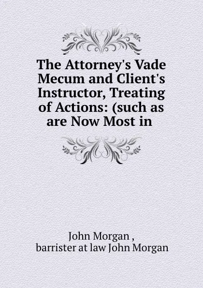 Обложка книги The Attorney.s Vade Mecum and Client.s Instructor, Treating of Actions: (such as are Now Most in ., John Morgan