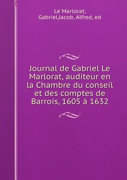 Обложка книги Journal de Gabriel Le Marlorat, auditeur en la Chambre du conseil et des comptes de Barrois, 1605 a 1632, Gabriel le Marlorat