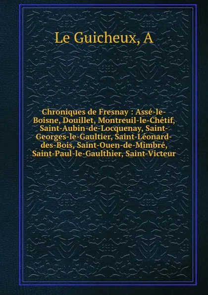 Обложка книги Chroniques de Fresnay : Asse-le-Boisne, Douillet, Montreuil-le-Chetif, Saint-Aubin-de-Locquenay, Saint-Georges-le-Gaultier, Saint-Leonard-des-Bois, Saint-Ouen-de-Mimbre, Saint-Paul-le-Gaulthier, Saint-Victeur, A. le Guicheux