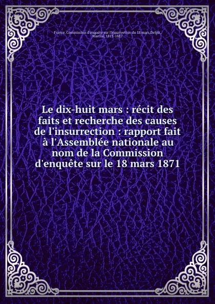 Обложка книги Le dix-huit mars : recit des faits et recherche des causes de l.insurrection : rapport fait a l.Assemblee nationale au nom de la Commission d.enquete sur le 18 mars 1871, Martial Delpit