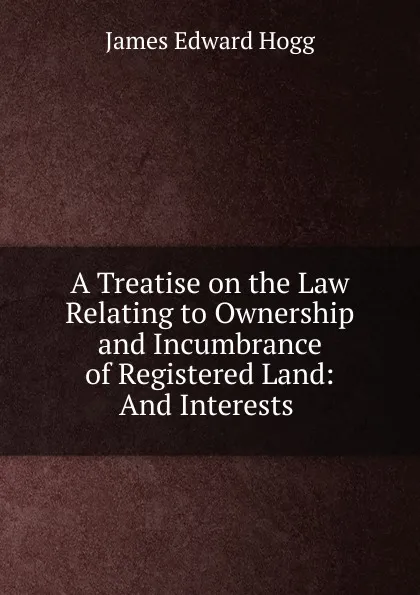 Обложка книги A Treatise on the Law Relating to Ownership and Incumbrance of Registered Land: And Interests ., James Edward Hogg