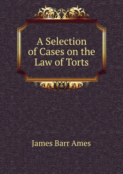 Обложка книги A Selection of Cases on the Law of Torts, James Barr Ames