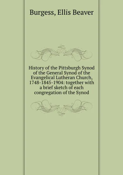 Обложка книги History of the Pittsburgh Synod of the General Synod of the Evangelical Lutheran Church, 1748-1845-1904: together with a brief sketch of each congregation of the Synod, Ellis Beaver Burgess