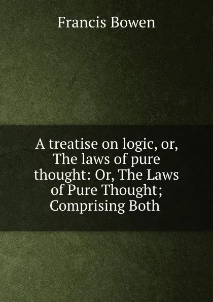 Обложка книги A treatise on logic, or, The laws of pure thought: Or, The Laws of Pure Thought; Comprising Both ., Francis Bowen