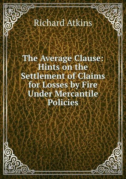 Обложка книги The Average Clause: Hints on the Settlement of Claims for Losses by Fire Under Mercantile Policies, Richard Atkins