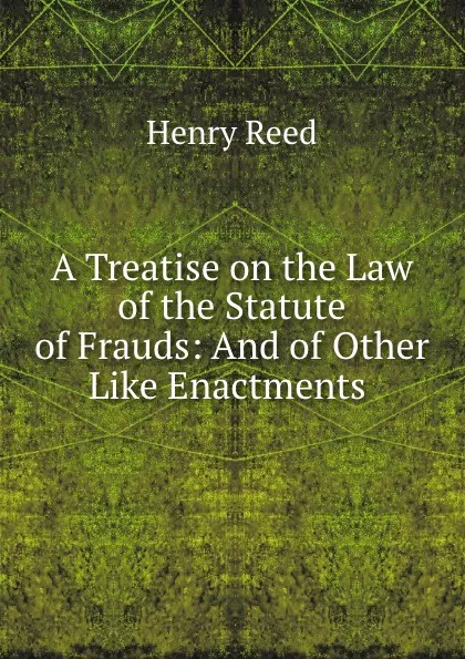 Обложка книги A Treatise on the Law of the Statute of Frauds: And of Other Like Enactments ., Henry Reed