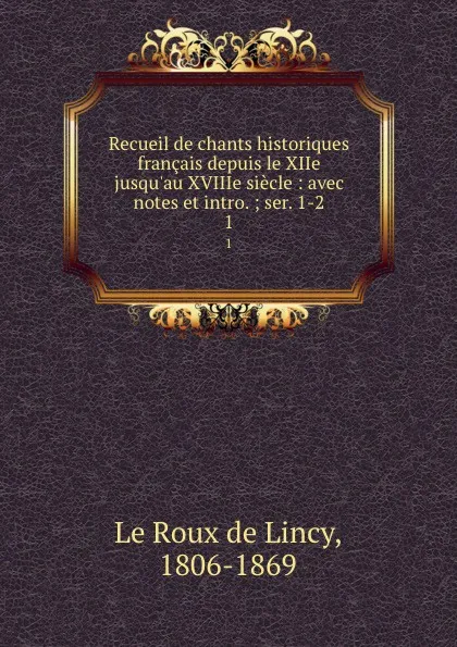 Обложка книги Recueil de chants historiques francais depuis le XIIe jusqu.au XVIIIe siecle : avec notes et intro. ; ser. 1-2. 1, Le Roux de Lincy