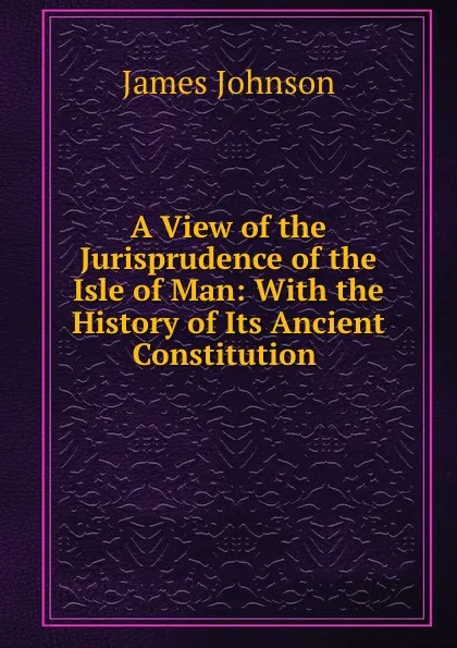 Обложка книги A View of the Jurisprudence of the Isle of Man: With the History of Its Ancient Constitution ., James Johnson