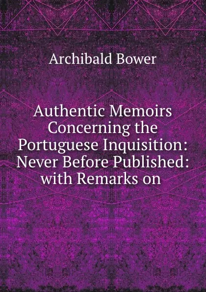 Обложка книги Authentic Memoirs Concerning the Portuguese Inquisition: Never Before Published: with Remarks on ., Archibald Bower