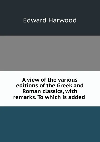 Обложка книги A view of the various editions of the Greek and Roman classics, with remarks. To which is added ., Edward Harwood