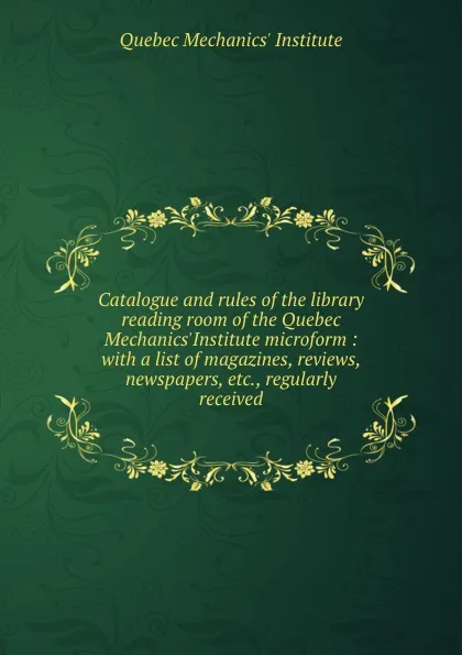 Обложка книги Catalogue and rules of the library . reading room of the Quebec Mechanics.Institute microform : with a list of magazines, reviews, newspapers, etc., regularly received, Quebec Mechanics' Institute