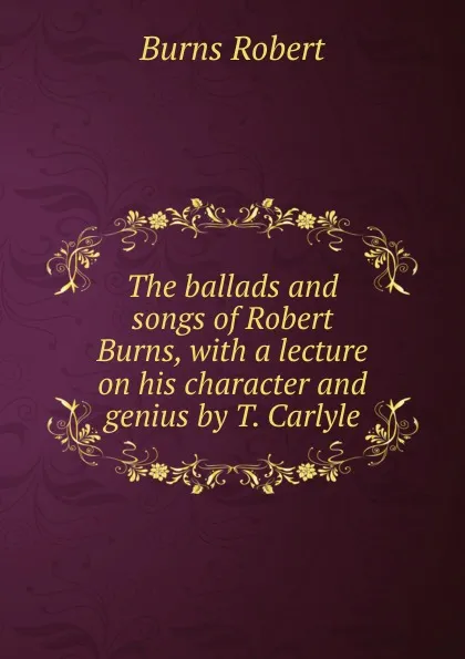Обложка книги The ballads and songs of Robert Burns, with a lecture on his character and genius by T. Carlyle, Robert Burns