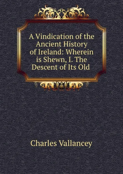 Обложка книги A Vindication of the Ancient History of Ireland: Wherein is Shewn, I. The Descent of Its Old ., Charles Vallancey