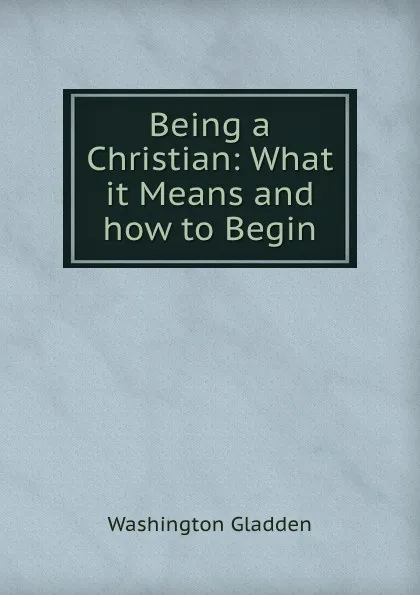 Обложка книги Being a Christian: What it Means and how to Begin, Washington Gladden