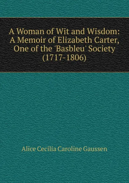 Обложка книги A Woman of Wit and Wisdom: A Memoir of Elizabeth Carter, One of the .Basbleu. Society (1717-1806), Alice Cecilia Caroline Gaussen